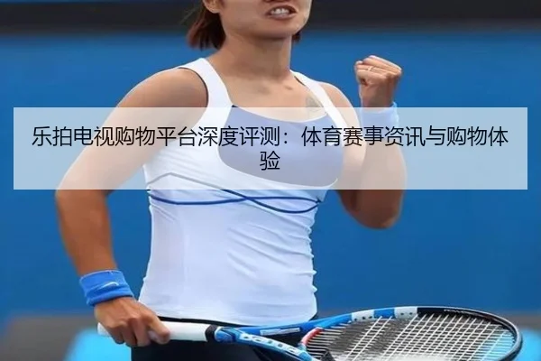 乐拍电视购物平台深度评测：体育赛事资讯与购物体验